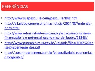 • http://www.suapesquisa.com/pesquisa/bric.htm
• http://g1.globo.com/economia/noticia/2014/07/entenda-
brics.html
• http://www.administradores.com.br/artigos/economia-e-
financas/bric-o-potencial-economico-do-futuro/25365/
• http://www.pmerechim.rs.gov.br/uploads/files/BRIC%20pa
ises%20emergentes.pdf
• http://cursinhopreenem.com.br/geografia/bric-economias-
emergentes/
REFERÊNCIAS
 