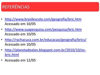 • http://www.brasilescola.com/geografia/bric.htm
Acessado em 10/05
• http://www.suapesquisa.com/pesquisa/bric.htm
Acessado em 10/05
• http://rachacuca.com.br/educacao/geografia/brics/
Acessado em 10/05
• http://planetadoalan.blogspot.com.br/2010/10/os-
bric.html
• Acessado em 12/05
REFERÊNCIAS
 