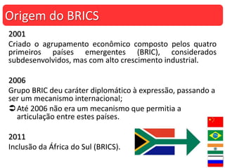 2001
Criado o agrupamento econômico composto pelos quatro
primeiros países emergentes (BRIC), considerados
subdesenvolvidos, mas com alto crescimento industrial.
2006
Grupo BRIC deu caráter diplomático à expressão, passando a
ser um mecanismo internacional;
Até 2006 não era um mecanismo que permitia a
articulação entre estes países.
2011
Inclusão da África do Sul (BRICS).
Origem do BRICS
 