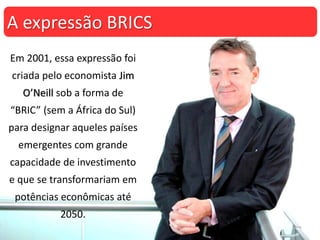 Em 2001, essa expressão foi
criada pelo economista Jim
O’Neill sob a forma de
“BRIC” (sem a África do Sul)
para designar aqueles países
emergentes com grande
capacidade de investimento
e que se transformariam em
potências econômicas até
2050.
A expressão BRICS
 