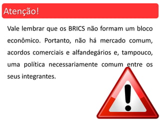Vale lembrar que os BRICS não formam um bloco
econômico. Portanto, não há mercado comum,
acordos comerciais e alfandegários e, tampouco,
uma política necessariamente comum entre os
seus integrantes.
Atenção!
 
