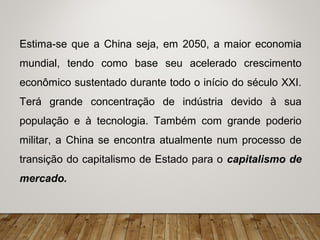 Estima-se que a China seja, em 2050, a maior economia
mundial, tendo como base seu acelerado crescimento
econômico sustentado durante todo o início do século XXI.
Terá grande concentração de indústria devido à sua
população e à tecnologia. Também com grande poderio
militar, a China se encontra atualmente num processo de
transição do capitalismo de Estado para o capitalismo de
mercado.
 