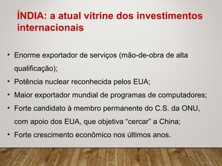 • Enorme exportador de serviços (mão-de-obra de alta
qualificação);
• Potência nuclear reconhecida pelos EUA;
• Maior exportador mundial de programas de computadores;
• Forte candidato à membro permanente do C.S. da ONU,
com apoio dos EUA, que objetiva “cercar” a China;
• Forte crescimento econômico nos últimos anos.
ÍNDIA: a atual vitrine dos investimentos
internacionais
 