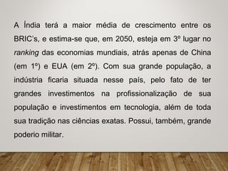 A Índia terá a maior média de crescimento entre os
BRIC’s, e estima-se que, em 2050, esteja em 3º lugar no
ranking das economias mundiais, atrás apenas de China
(em 1º) e EUA (em 2º). Com sua grande população, a
indústria ficaria situada nesse país, pelo fato de ter
grandes investimentos na profissionalização de sua
população e investimentos em tecnologia, além de toda
sua tradição nas ciências exatas. Possui, também, grande
poderio militar.
 