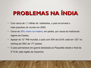 • Com cerca de 1,1 bilhão de habitantes, o país se tornará o
mais populoso do mundo em 2050;
• Cerca de 35% vivem na miséria, em partes, por causa do tradicional
regime de Castas;
• Apesar do 12° PIB mundial, o país com IDH de 0,619, está em 132° no
ranking da ONU de 177 países;
• O país permanece em guerra declarada ao Paquistão desde o final da
2ª G.M. pela região da Caxemira
PROBLEMAS NA ÍNDIAPROBLEMAS NA ÍNDIA
 
