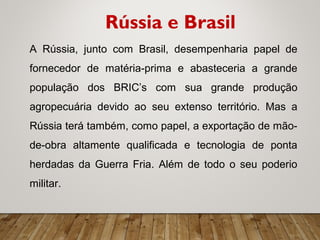 A Rússia, junto com Brasil, desempenharia papel de
fornecedor de matéria-prima e abasteceria a grande
população dos BRIC’s com sua grande produção
agropecuária devido ao seu extenso território. Mas a
Rússia terá também, como papel, a exportação de mão-
de-obra altamente qualificada e tecnologia de ponta
herdadas da Guerra Fria. Além de todo o seu poderio
militar.
Rússia e Brasil
 