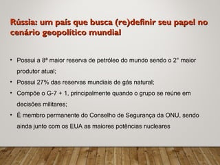 Rússia: um país que busca (re)definir seu papel noRússia: um país que busca (re)definir seu papel no
cenário geopolítico mundialcenário geopolítico mundial
• Possui a 8ª maior reserva de petróleo do mundo sendo o 2° maior
produtor atual;
• Possui 27% das reservas mundiais de gás natural;
• Compõe o G-7 + 1, principalmente quando o grupo se reúne em
decisões militares;
• É membro permanente do Conselho de Segurança da ONU, sendo
ainda junto com os EUA as maiores potências nucleares
 
