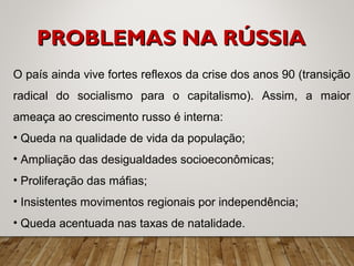 O país ainda vive fortes reflexos da crise dos anos 90 (transição
radical do socialismo para o capitalismo). Assim, a maior
ameaça ao crescimento russo é interna:
• Queda na qualidade de vida da população;
• Ampliação das desigualdades socioeconômicas;
• Proliferação das máfias;
• Insistentes movimentos regionais por independência;
• Queda acentuada nas taxas de natalidade.
PROBLEMAS NA RÚSSIAPROBLEMAS NA RÚSSIA
 