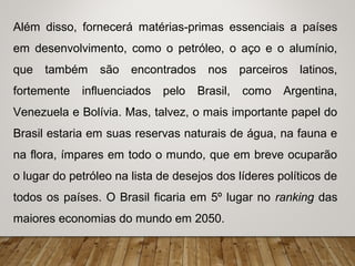Além disso, fornecerá matérias-primas essenciais a países
em desenvolvimento, como o petróleo, o aço e o alumínio,
que também são encontrados nos parceiros latinos,
fortemente influenciados pelo Brasil, como Argentina,
Venezuela e Bolívia. Mas, talvez, o mais importante papel do
Brasil estaria em suas reservas naturais de água, na fauna e
na flora, ímpares em todo o mundo, que em breve ocuparão
o lugar do petróleo na lista de desejos dos líderes políticos de
todos os países. O Brasil ficaria em 5º lugar no ranking das
maiores economias do mundo em 2050.
 