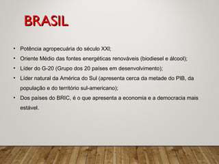 • Potência agropecuária do século XXl;
• Oriente Médio das fontes energéticas renováveis (biodiesel e álcool);
• Líder do G-20 (Grupo dos 20 países em desenvolvimento);
• Líder natural da América do Sul (apresenta cerca da metade do PIB, da
população e do território sul-americano);
• Dos países do BRIC, é o que apresenta a economia e a democracia mais
estável.
BRASILBRASIL
 