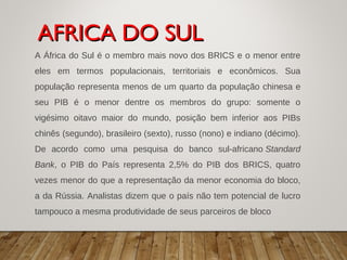 A África do Sul é o membro mais novo dos BRICS e o menor entre
eles em termos populacionais, territoriais e econômicos. Sua
população representa menos de um quarto da população chinesa e
seu PIB é o menor dentre os membros do grupo: somente o
vigésimo oitavo maior do mundo, posição bem inferior aos PIBs
chinês (segundo), brasileiro (sexto), russo (nono) e indiano (décimo).
De acordo como uma pesquisa do banco sul-africano Standard
Bank, o PIB do País representa 2,5% do PIB dos BRICS, quatro
vezes menor do que a representação da menor economia do bloco,
a da Rússia. Analistas dizem que o país não tem potencial de lucro
tampouco a mesma produtividade de seus parceiros de bloco
AFRICA DO SULAFRICA DO SUL
 