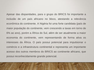 Apesar das disparidades, para o grupo do BRICS foi importante a
inclusão de um país africano no bloco, atestando a relevância
econômica do continente. A Nigéria foi uma forte candidata (país de
maior população do continente, vem crescendo a taxas em torno de
6% ao ano), porém a África do Sul, além de ser atualmente a maior
economia do continente, vem representando de forma ativa os
interesses da África. O país possui potencial para impulsionar o
comércio e a infraestrutura continental e representa um importante
acesso dos outros membros do BRICS ao continente africano, que
possui reconhecidamente grande potencial.
 