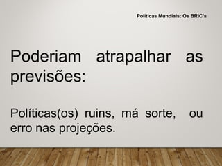Poderiam atrapalhar as
previsões:
Políticas(os) ruins, má sorte, ou
erro nas projeções.
Políticas Mundiais: Os BRIC’s
 