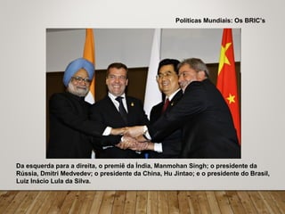 Da esquerda para a direita, o premiê da Índia, Manmohan Singh; o presidente da
Rússia, Dmitri Medvedev; o presidente da China, Hu Jintao; e o presidente do Brasil,
Luiz Inácio Lula da Silva.
Políticas Mundiais: Os BRIC’s
 