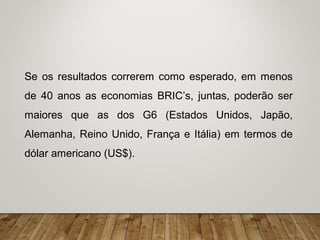 Se os resultados correrem como esperado, em menos
de 40 anos as economias BRIC’s, juntas, poderão ser
maiores que as dos G6 (Estados Unidos, Japão,
Alemanha, Reino Unido, França e Itália) em termos de
dólar americano (US$).
 