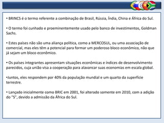 • BRINCS é o termo referente a combinação de Brasil, Rússia, Índia, China e África do Sul.
• O termo foi cunhado e proeminentemente usado pelo banco de investimentos, Goldman
Sachs.
• Estes países não são uma aliança política, como a MERCOSUL, ou uma associação de
comercial, mas eles têm a potencial para formar um poderoso bloco econômico, não que
já sejam um bloco econômico.
• Os países integrantes apresentam situações econômicas e índices de desenvolvimento
parecidos, cuja união visa a cooperação para alavancar suas economias em escala global.
•Juntos, eles respondem por 40% da população mundial e um quarto da superfície
terrestre.
• Lançado inicialmente como BRIC em 2001, foi alterado somente em 2010, com a adição
do "S", devido a admissão da África do Sul.
 
