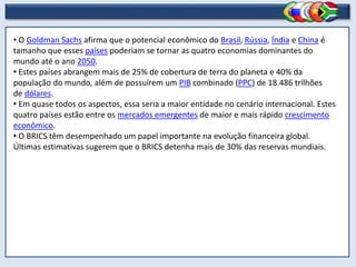 • O Goldman Sachs afirma que o potencial econômico do Brasil, Rússia, Índia e China é
tamanho que esses países poderiam se tornar as quatro economias dominantes do
mundo até o ano 2050.
• Estes países abrangem mais de 25% de cobertura de terra do planeta e 40% da
população do mundo, além de possuírem um PIB combinado (PPC) de 18.486 trilhões
de dólares.
• Em quase todos os aspectos, essa seria a maior entidade no cenário internacional. Estes
quatro países estão entre os mercados emergentes de maior e mais rápido crescimento
econômico.
• O BRICS têm desempenhado um papel importante na evolução financeira global.
Últimas estimativas sugerem que o BRICS detenha mais de 30% das reservas mundiais.
 