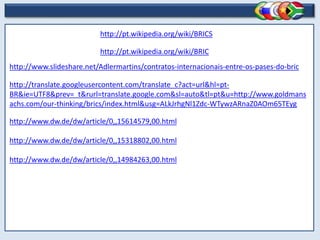 http://pt.wikipedia.org/wiki/BRICS
http://pt.wikipedia.org/wiki/BRIC
http://www.slideshare.net/Adlermartins/contratos-internacionais-entre-os-pases-do-bric
http://translate.googleusercontent.com/translate_c?act=url&hl=pt-
BR&ie=UTF8&prev=_t&rurl=translate.google.com&sl=auto&tl=pt&u=http://www.goldmans
achs.com/our-thinking/brics/index.html&usg=ALkJrhgNl1Zdc-WTywzARnaZ0AOm65TEyg
http://www.dw.de/dw/article/0,,15614579,00.html
http://www.dw.de/dw/article/0,,15318802,00.html
http://www.dw.de/dw/article/0,,14984263,00.html
 