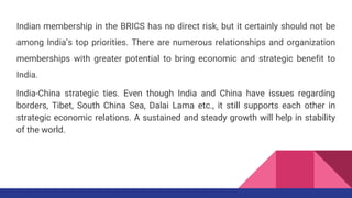 Indian membership in the BRICS has no direct risk, but it certainly should not be
among India’s top priorities. There are numerous relationships and organization
memberships with greater potential to bring economic and strategic benefit to
India.
India-China strategic ties. Even though India and China have issues regarding
borders, Tibet, South China Sea, Dalai Lama etc., it still supports each other in
strategic economic relations. A sustained and steady growth will help in stability
of the world.
 