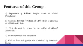 Features of this Group -
1) Represents 3 Billion People. (40% of World
Population)
2) Accounts for $20 Trillion of GDP which is growing
at 28% Growth Rate.
3) First Summit in 2009, in the midst of Global
Recession.
4) No European/US as a member.
5) Idea to form this group was conceived by Goldman
Sachs.
 