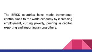 The BRICS countries have made tremendous
contributions to the world economy by increasing
employment, cutting poverty, pouring in capital,
exporting and importing,among others.
 