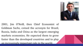 2001, Jim O’Neill, then Chief Economist of
Goldman Sachs, coined the acronym for Brazil,
Russia, India and China as the largest emerging
markets economies. He expected them to grow
faster than the developed countries and to play
an increasingly important role in the world.
 