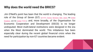 Why does the world need the BRICS?
Jim O’Neill’s point has been that the world is changing. The leading
role of the Group of Seven (G7) (Canada, France, Germany, Italy, Japan, the United
Kingdom, and the United States.) and, more broadly, of the Organisation for
Economic Cooperation and Development (OECD) is no longer
undisputed. Most multi-lateral institutions were designed in the era
when the West dominated the world. This imbalance has been
especially clear during the recent global financial crisis when the
need for participation by non-G7 countries became evident.
 