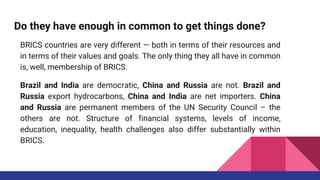 Do they have enough in common to get things done?
BRICS countries are very different — both in terms of their resources and
in terms of their values and goals. The only thing they all have in common
is, well, membership of BRICS.
Brazil and India are democratic, China and Russia are not. Brazil and
Russia export hydrocarbons, China and India are net importers. China
and Russia are permanent members of the UN Security Council – the
others are not. Structure of financial systems, levels of income,
education, inequality, health challenges also differ substantially within
BRICS.
 