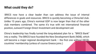 What could they do?
BRICS now have a clear leader than can address the issue of internal
differences in goals and resources. BRICS is quickly becoming a China-led club.
Unlike 15 years ago, China’s nominal GDP is now larger than that of the other
club members combined. The same it’s true with net international financial
position, outward Foreign Direct Investment and development aid.
China’s leadership has finally turned the long-debated plan for a “BRICS Bank”
into a reality. The BRICS have founded the New Development Bank (NDB), which
will become a major regional development bank – the first one without OECD-
countries’ membership (unless of course Greece joins.)
 