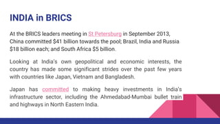 INDIA in BRICS
At the BRICS leaders meeting in St Petersburg in September 2013,
China committed $41 billion towards the pool; Brazil, India and Russia
$18 billion each; and South Africa $5 billion.
Looking at India’s own geopolitical and economic interests, the
country has made some significant strides over the past few years
with countries like Japan, Vietnam and Bangladesh.
Japan has committed to making heavy investments in India’s
infrastructure sector, including the Ahmedabad-Mumbai bullet train
and highways in North Eastern India.
 