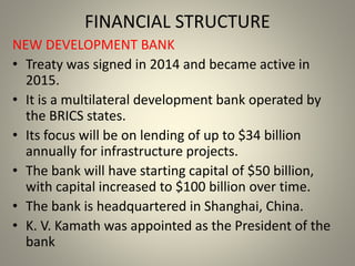FINANCIAL STRUCTURE
NEW DEVELOPMENT BANK
• Treaty was signed in 2014 and became active in
2015.
• It is a multilateral development bank operated by
the BRICS states.
• Its focus will be on lending of up to $34 billion
annually for infrastructure projects.
• The bank will have starting capital of $50 billion,
with capital increased to $100 billion over time.
• The bank is headquartered in Shanghai, China.
• K. V. Kamath was appointed as the President of the
bank
 