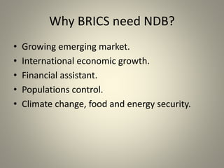 Why BRICS need NDB?
• Growing emerging market.
• International economic growth.
• Financial assistant.
• Populations control.
• Climate change, food and energy security.
 