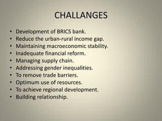 CHALLANGES
• Development of BRICS bank.
• Reduce the urban-rural income gap.
• Maintaining macroeconomic stability.
• Inadequate financial reform.
• Managing supply chain.
• Addressing gender inequalities.
• To remove trade barriers.
• Optimum use of resources.
• To achieve regional development.
• Building relationship.
 