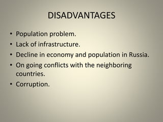 DISADVANTAGES
• Population problem.
• Lack of infrastructure.
• Decline in economy and population in Russia.
• On going conflicts with the neighboring
countries.
• Corruption.
 