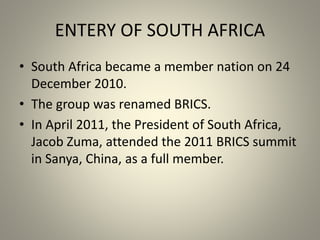 ENTERY OF SOUTH AFRICA
• South Africa became a member nation on 24
December 2010.
• The group was renamed BRICS.
• In April 2011, the President of South Africa,
Jacob Zuma, attended the 2011 BRICS summit
in Sanya, China, as a full member.
 
