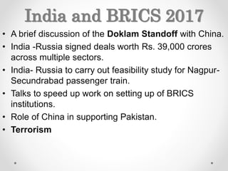 India and BRICS 2017
• A brief discussion of the Doklam Standoff with China.
• India -Russia signed deals worth Rs. 39,000 crores
across multiple sectors.
• India- Russia to carry out feasibility study for Nagpur-
Secundrabad passenger train.
• Talks to speed up work on setting up of BRICS
institutions.
• Role of China in supporting Pakistan.
• Terrorism
 