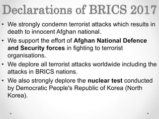 Declarations of BRICS 2017
• We strongly condemn terrorist attacks which results in
death to innocent Afghan national.
• We support the effort of Afghan National Defence
and Security forces in fighting to terrorist
organisations.
• We deplore all terrorist attacks worldwide including the
attacks in BRICS nations.
• We also strongly deplore the nuclear test conducted
by Democratic People's Republic of Korea (North
Korea).
 