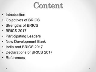 Content
• Introduction
• Objectives of BRICS
• Strengths of BRICS
• BRICS 2017
• Participating Leaders
• New Development Bank
• India and BRICS 2017
• Declarations of BRICS 2017
• References
 