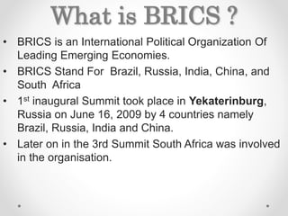What is BRICS ?
• BRICS is an International Political Organization Of
Leading Emerging Economies.
• BRICS Stand For Brazil, Russia, India, China, and
South Africa
• 1st inaugural Summit took place in Yekaterinburg,
Russia on June 16, 2009 by 4 countries namely
Brazil, Russia, India and China.
• Later on in the 3rd Summit South Africa was involved
in the organisation.
 