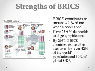 Strengths of BRICS
• BRICS contributes to
around 42 % of the
worlds population.
• Have 25.9 % the worlds
total geographic area.
• By 2050, BRICS
countries expected to
accounts for over 42%
of the world’s
population and 60% of
global GDP.
 