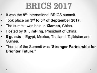 BRICS 2017
• It was the 9th International BRICS summit.
• Took place on 3rd to 5th of September 2017.
• The summit was held in Xiamen, China.
• Hosted by Xi JimPing, President of China.
• 5 guests – Egypt, Mexico, Thailand, Tajikistan and
Guinea.
• Theme of the Summit was “Stronger Partnership for
Brighter Future.”
 