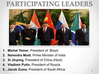 PARTICIPATING LEADERS
1. Michel Temer, President of Brazil
2. Narendra Modi, Prime Minister of India
3. Xi Jinping, President of China (Host)
4. Vladimir Putin, President of Russia
5. Jacob Zuma, President of South Africa
 
