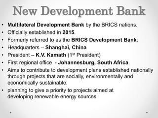 New Development Bank
• Multilateral Development Bank by the BRICS nations.
• Officially established in 2015.
• Formerly referred to as the BRICS Development Bank.
• Headquarters – Shanghai, China
• President – K.V. Kamath (1st President)
• First regional office - Johannesburg, South Africa.
• Aims to contribute to development plans established nationally
through projects that are socially, environmentally and
economically sustainable.
• planning to give a priority to projects aimed at
developing renewable energy sources.
 