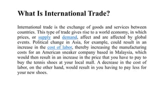 What Is International Trade?
International trade is the exchange of goods and services between
countries. This type of trade gives rise to a world economy, in which
prices, or supply and demand, affect and are affected by global
events. Political change in Asia, for example, could result in an
increase in the cost of labor, thereby increasing the manufacturing
costs for an American sneaker company based in Malaysia, which
would then result in an increase in the price that you have to pay to
buy the tennis shoes at your local mall. A decrease in the cost of
labor, on the other hand, would result in you having to pay less for
your new shoes.
 
