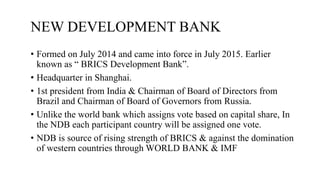 NEW DEVELOPMENT BANK
• Formed on July 2014 and came into force in July 2015. Earlier
known as “ BRICS Development Bank”.
• Headquarter in Shanghai.
• 1st president from India & Chairman of Board of Directors from
Brazil and Chairman of Board of Governors from Russia.
• Unlike the world bank which assigns vote based on capital share, In
the NDB each participant country will be assigned one vote.
• NDB is source of rising strength of BRICS & against the domination
of western countries through WORLD BANK & IMF
 