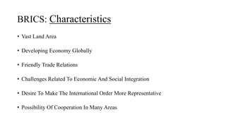 BRICS: Characteristics
• Vast Land Area
• Developing Economy Globally
• Friendly Trade Relations
• Challenges Related To Economic And Social Integration
• Desire To Make The International Order More Representative
• Possibility Of Cooperation In Many Areas
 