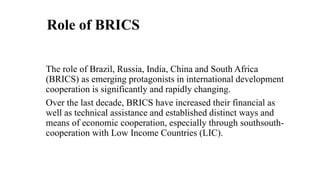 Role of BRICS
The role of Brazil, Russia, India, China and South Africa
(BRICS) as emerging protagonists in international development
cooperation is significantly and rapidly changing.
Over the last decade, BRICS have increased their financial as
well as technical assistance and established distinct ways and
means of economic cooperation, especially through southsouth-
cooperation with Low Income Countries (LIC).
 