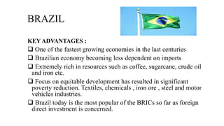BRAZIL
KEY ADVANTAGES :
 One of the fastest growing economies in the last centuries
 Brazilian economy becoming less dependent on imports
 Extremely rich in resources such as coffee, sugarcane, crude oil
and iron etc.
 Focus on equitable development has resulted in significant
poverty reduction. Textiles, chemicals , iron ore , steel and motor
vehicles industries.
 Brazil today is the most popular of the BRICs so far as foreign
direct investment is concerned.
 