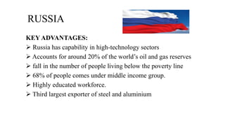 RUSSIA
KEY ADVANTAGES:
 Russia has capability in high-technology sectors
 Accounts for around 20% of the world’s oil and gas reserves
 fall in the number of people living below the poverty line
 68% of people comes under middle income group.
 Highly educated workforce.
 Third largest exporter of steel and aluminium
 