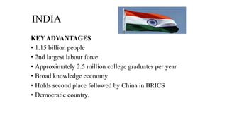 INDIA
KEY ADVANTAGES
• 1.15 billion people
• 2nd largest labour force
• Approximately 2.5 million college graduates per year
• Broad knowledge economy
• Holds second place followed by China in BRICS
• Democratic country.
 